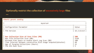 Optionally restrict the collection of excessively large files
tfactl print config
.------------------------------------------------------------------------------------.
| myserver |
+-----------------------------------------------------------------------+------------+
| Configuration Parameter | Value |
+-----------------------------------------------------------------------+------------+
| TFA Version | 19.3.0.0.0 |
…
…
| Max Collection Size of Core Files (MB) | 500 |
| Max File Collection Size (MB) | 5120 |
| Minimum Free Space to enable Alert Log Scan (MB) | 500 |
| Time interval between consecutive Disk Usage Snapshot(minutes) | 60 |
| Age of Purging Collections (Hours) | 12 |
| TFA IPS Pool Size | 5 |
…
 