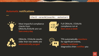 Automatic notifications
ORAchk / EXAchk results
older than two weeks are
automatically purged
Full ORAchk / EXAchk
compliance run at
3am once a week
TFA automatically monitors
for significant events,
collects, analyses
diagnostics then notifies you
Most impactful compliance
checks from
ORAchk/EXAchk are run
2am every day
tfactl <orachk|exachk> -autostart
 