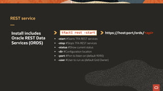 REST service
Install includes
Oracle REST Data
Services (ORDS)
tfactl rest -start https://host:port/ords/<api>
§ -start #Starts TFA REST services
§ -stop #Stops TFA REST services
§ -status #Show current status
§ -dir #Configuration location
§ -port #Port to listen on (default 9090)
§ -user #User to run as (default Grid Owner)
 