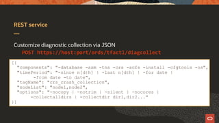 REST service
Customize diagnostic collection via JSON
POST https://host:port/ords/tfactl/diagcollect
[{
"components": "-database -asm -tns -crs -acfs -install -cfgtools -os",
"timePeriod": "-since n[d|h] | -last n[d|h] | -for date |
-from date -to date",
"tagName": "crs_crash_collection",
"nodeList": "node1,node2",
"options": "-nocopy | -notrim | -silent | -nocores |
-collectalldirs | -collectdir dir1,dir2..."
}]
 