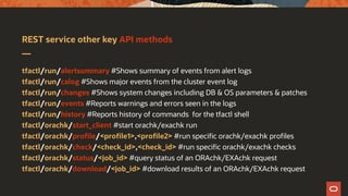 REST service other key API methods
tfactl/run/alertsummary #Shows summary of events from alert logs
tfactl/run/calog #Shows major events from the cluster event log
tfactl/run/changes #Shows system changes including DB & OS parameters & patches
tfactl/run/events #Reports warnings and errors seen in the logs
tfactl/run/history #Reports history of commands for the tfactl shell
tfactl/orachk/start_client #start orachk/exachk run
tfactl/orachk/profile/<profile1>,<profile2> #run specific orachk/exachk profiles
tfactl/orachk/check/<check_id>,<check_id> #run specific orachk/exachk checks
tfactl/orachk/status/<job_id> #query status of an ORAchk/EXAchk request
tfactl/orachk/download/<job_id> #download results of an ORAchk/EXAchk request
 