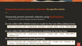 Temporarily restrict automatic collections for specific events
Temporarily prevent automatic collection using tfactl blackout
Can be set for certain targets, events & durations
Do not collect ORA-00600 events on mydb for the next 24hrs (default time)
Do not collect ORA-04031 events on any database for the next hour
Do not collect any events (during patching)
tfactl blackout add -targettype database -target mydb -event "ORA-00600"
tfactl blackout add -targettype database -target mydb -event "ORA-04031"
–timeout 1h
tfactl blackout add -targettype all -event all -target all -timeout 1h
-reason "Disabling all events during patching"
 