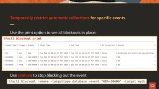 Temporarily restrict automatic collections for specific events
Use the print option to see all blackouts in place:
Use remove to stop blacking out the event
tfactl blackout print
.-------------------------------------------------------------------------------------------------------------------------------------------------------.
| Target Type | Target | Events | Start Time | End Time | Do Collection | Reason |
+-------------+--------+-----------+------------------------------+------------------------------+---------------+--------------------------------------+
| ALL | ALL | ALL | Tue Feb 19 00:23:47 PST 2019 | Tue Feb 19 01:23:47 PST 2019 | false | Disabling all events during patching |
| DATABASE | ALL | ORA-04030 | Tue Feb 19 00:22:39 PST 2019 | Sun Feb 19 00:22:39 PST 2119 | false | NA |
| DATABASE | ALL | ORA-04031 | Tue Feb 19 00:21:27 PST 2019 | Tue Feb 19 01:21:27 PST 2019 | false | NA |
| DATABASE | MYDB | ORA-00600 | Tue Feb 19 00:20:34 PST 2019 | Wed Feb 20 00:20:34 PST 2019 | false | NA |
'-------------+--------+-----------+------------------------------+------------------------------+---------------+--------------------------------------'
tfactl blackout remove -targettype database -event "ORA-00600" -target mydb
 