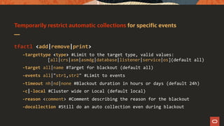 Temporarily restrict automatic collections for specific events
tfactl <add|remove|print>
-targettype <type> #Limit to the target type, valid values:
[all|crs|asm|asmdg|database|listener|service|os](default all)
-target all|name #Target for blackout (default all)
-events all|"str1,str2" #Limit to events
-timeout nh|nd|none #Blackout duration in hours or days (default 24h)
-c|-local #Cluster wide or Local (default local)
-reason <comment> #Comment describing the reason for the blackout
-docollection #Still do an auto collection even during blackout
 