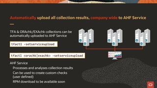 Automatically upload all collection results, company wide to AHF Service
TFA & ORAchk/EXAchk collections can be
automatically uploaded to AHF Service
AHF Service
Processes and analyses collection results
Can be used to create custom checks
(user defined)
RPM download to be available soon
tfactl -setserviceupload
tfactl <orachk|exachk> -setserviceupload
 