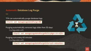 Automatic Database Log Purge
TFA can automatically purge database logs
Purging automatically removes logs older than 30 days
Configurable with
Purging runs every 60 minutes
Configurable with:
tfactl set manageLogsAutoPurge=ON
tfactl set manageLogsAutoPurgePolicyAge=<n><d|h>
tfactl set manageLogsAutoPurgeInterval=<minutes>
 