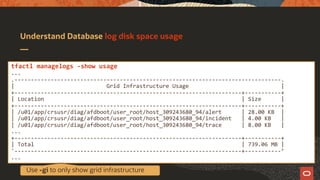 Understand Database log disk space usage
tfactl managelogs -show usage
...
.---------------------------------------------------------------------------------.
| Grid Infrastructure Usage |
+---------------------------------------------------------------------+-----------+
| Location | Size |
+---------------------------------------------------------------------+-----------+
| /u01/app/crsusr/diag/afdboot/user_root/host_309243680_94/alert | 28.00 KB |
| /u01/app/crsusr/diag/afdboot/user_root/host_309243680_94/incident | 4.00 KB |
| /u01/app/crsusr/diag/afdboot/user_root/host_309243680_94/trace | 8.00 KB |
...
+---------------------------------------------------------------------+-----------+
| Total | 739.06 MB |
'---------------------------------------------------------------------+-----------’
...
Use -gi to only show grid infrastructure
 