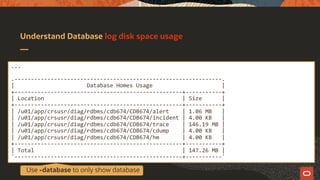 Understand Database log disk space usage
...
.---------------------------------------------------------------.
| Database Homes Usage |
+---------------------------------------------------+-----------+
| Location | Size |
+---------------------------------------------------+-----------+
| /u01/app/crsusr/diag/rdbms/cdb674/CDB674/alert | 1.06 MB |
| /u01/app/crsusr/diag/rdbms/cdb674/CDB674/incident | 4.00 KB |
| /u01/app/crsusr/diag/rdbms/cdb674/CDB674/trace | 146.19 MB |
| /u01/app/crsusr/diag/rdbms/cdb674/CDB674/cdump | 4.00 KB |
| /u01/app/crsusr/diag/rdbms/cdb674/CDB674/hm | 4.00 KB |
+---------------------------------------------------+-----------+
| Total | 147.26 MB |
'---------------------------------------------------+-----------'
Use -database to only show database
 