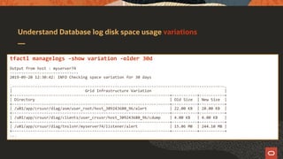 Understand Database log disk space usage variations
tfactl managelogs -show variation -older 30d
Output from host : myserver74
------------------------------
2019-09-20 12:30:42: INFO Checking space variation for 30 days
.---------------------------------------------------------------------------------------------.
| Grid Infrastructure Variation |
+---------------------------------------------------------------------+-----------+-----------+
| Directory | Old Size | New Size |
+---------------------------------------------------------------------+-----------+-----------+
| /u01/app/crsusr/diag/asm/user_root/host_309243680_96/alert | 22.00 KB | 28.00 KB |
+---------------------------------------------------------------------+-----------+-----------+
| /u01/app/crsusr/diag/clients/user_crsusr/host_309243680_96/cdump | 4.00 KB | 4.00 KB |
+---------------------------------------------------------------------+-----------+-----------+
| /u01/app/crsusr/diag/tnslsnr/myserver74/listener/alert | 15.06 MB | 244.10 MB |
+---------------------------------------------------------------------+-----------+-----------+
...
 