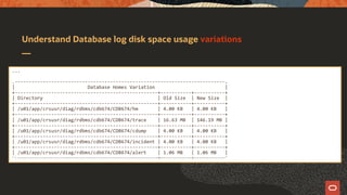Understand Database log disk space usage variations
...
.---------------------------------------------------------------------------.
| Database Homes Variation |
+---------------------------------------------------+-----------+-----------+
| Directory | Old Size | New Size |
+---------------------------------------------------+-----------+-----------+
| /u01/app/crsusr/diag/rdbms/cdb674/CDB674/hm | 4.00 KB | 4.00 KB |
+---------------------------------------------------+-----------+-----------+
| /u01/app/crsusr/diag/rdbms/cdb674/CDB674/trace | 16.63 MB | 146.19 MB |
+---------------------------------------------------+-----------+-----------+
| /u01/app/crsusr/diag/rdbms/cdb674/CDB674/cdump | 4.00 KB | 4.00 KB |
+---------------------------------------------------+-----------+-----------+
| /u01/app/crsusr/diag/rdbms/cdb674/CDB674/incident | 4.00 KB | 4.00 KB |
+---------------------------------------------------+-----------+-----------+
| /u01/app/crsusr/diag/rdbms/cdb674/CDB674/alert | 1.06 MB | 1.06 MB |
'------------------------------------------------------------+-------------+-------------'
 