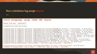 Run a database log purge dryrun
tfactl managelogs -purge -older 30d -dryrun
Output from host : myserver74
------------------------------
Estimating files older than 30 days
Estimating purge for diagnostic destination "diag/afdboot/user_root/host_309243680_94" for files ~ 2 files deleted , 22.58 KB freed ]
Estimating purge for diagnostic destination "diag/afdboot/user_crsusr/host_309243680_94" for files ~ 2 files deleted , 11.72 KB freed ]
Estimating purge for diagnostic destination "diag/asmtool/user_root/host_309243680_96" for files ~ 2 files deleted , 21.36 KB freed ]
Estimating purge for diagnostic destination "diag/asmtool/user_crsusr/host_309243680_96" for files ~ 3 files deleted , 23.22 KB freed ]
Estimating purge for diagnostic destination "diag/tnslsnr/myserver74/listener" for files ~ 23 files deleted , 225.33 MB freed ]
Estimating purge for diagnostic destination "diag/diagtool/user_root/adrci_309243680_96" for files ~ 73 files deleted , 517.69 KB freed ]
Estimating purge for diagnostic destination "diag/clients/user_crsusr/host_309243680_96" for files ~ 38 files deleted , 17.15 KB freed ]
Estimating purge for diagnostic destination "diag/asm/+asm/+ASM" for files ~ 0 files deleted , 0 bytes freed ]
Estimating purge for diagnostic destination "diag/asm/user_root/host_309243680_96" for files ~ 1 files deleted , 19.52 KB freed ]
Estimating purge for diagnostic destination "diag/asm/user_crsusr/host_309243680_96" for files ~ 1 files deleted , 20.25 KB freed ]
Estimating purge for diagnostic destination "diag/crs/myserver74/crs" for files ~ 40 files deleted , 219.39 MB freed ]
Estimation for Grid Infrastructure [ Files to delete : ~ 185 files | Space to be freed : ~ 445.36 MB ]
Estimating purge for diagnostic destination "diag/rdbms/cdb674/CDB674" for files ~ 27760 files deleted , 66.57 MB freed ]
Estimation for Database Home [ Files to delete : ~ 27760 files | Space to be freed : ~ 66.57 MB ]
 