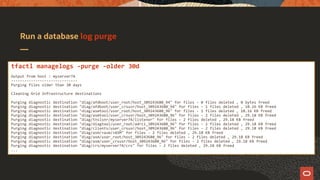 Run a database log purge
tfactl managelogs -purge -older 30d
Output from host : myserver74
------------------------------
Purging files older than 30 days
Cleaning Grid Infrastructure destinations
Purging diagnostic destination "diag/afdboot/user_root/host_309243680_94" for files - 0 files deleted , 0 bytes freed
Purging diagnostic destination "diag/afdboot/user_crsusr/host_309243680_94" for files - 1 files deleted , 10.16 KB freed
Purging diagnostic destination "diag/asmtool/user_root/host_309243680_96" for files - 1 files deleted , 10.16 KB freed
Purging diagnostic destination "diag/asmtool/user_crsusr/host_309243680_96" for files - 2 files deleted , 29.18 KB freed
Purging diagnostic destination "diag/tnslsnr/myserver74/listener" for files - 2 files deleted , 29.18 KB freed
Purging diagnostic destination "diag/diagtool/user_root/adrci_309243680_96" for files - 2 files deleted , 29.18 KB freed
Purging diagnostic destination "diag/clients/user_crsusr/host_309243680_96" for files - 2 files deleted , 29.18 KB freed
Purging diagnostic destination "diag/asm/+asm/+ASM" for files - 2 files deleted , 29.18 KB freed
Purging diagnostic destination "diag/asm/user_root/host_309243680_96" for files - 2 files deleted , 29.18 KB freed
Purging diagnostic destination "diag/asm/user_crsusr/host_309243680_96" for files - 2 files deleted , 29.18 KB freed
Purging diagnostic destination "diag/crs/myserver74/crs" for files - 2 files deleted , 29.18 KB freed
...
 