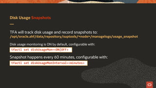 Disk Usage Snapshots
TFA will track disk usage and record snapshots to:
/opt/oracle.ahf/data/repository/suptools/<node>/managelogs/usage_snapshot
Disk usage monitoring is ON by default, configurable with:
Snapshot happens every 60 minutes, configurable with:
tfactl set diskUsageMonInterval=<minutes>
tfactl set diskUsageMon=<ON|OFF>
 