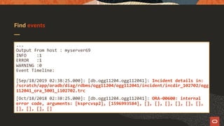 Find events
...
Output from host : myserver69
INFO :1
ERROR :1
WARNING :0
Event Timeline:
[Sep/18/2019 02:38:25.000]: [db.ogg11204.ogg112041]: Incident details in:
/scratch/app/oradb/diag/rdbms/ogg11204/ogg112041/incident/incdir_102702/ogg
112041_ora_5001_i102702.trc
[Oct/18/2018 02:38:25.000]: [db.ogg11204.ogg112041]: ORA-00600: internal
error code, arguments: [ksprcvsp2], [1596993584], [], [], [], [], [], [],
[], [], [], []
 
