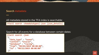 Search metadata
All metadata stored in the TFA index is searchable:
Search for all events for a database between certain dates:
tfactl search -showdatatypes|-json [json_details]
tfactl search -json
‘{
“data_type” : “event”,
“content”: “oracle”,
“database” : “rac11g”,
“from”: “09/01/2019 00:00:00”,
“to” : “09/21/2019 00:00:00”
}’
 