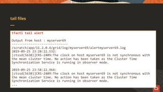 tail files
tfactl tail alert
Output from host : myserver69
------------------------------
/scratch/app/11.2.0.4/grid/log/myserver69/alertmyserver69.log
2019-09-25 23:28:22.532:
[ctssd(5630)]CRS-2409:The clock on host myserver69 is not synchronous with
the mean cluster time. No action has been taken as the Cluster Time
Synchronization Service is running in observer mode.
2019-09-25 23:58:22.964:
[ctssd(5630)]CRS-2409:The clock on host myserver69 is not synchronous with
the mean cluster time. No action has been taken as the Cluster Time
Synchronization Service is running in observer mode.
...
 