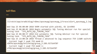 tail files
...
/scratch/app/oradb/diag/rdbms/apxcmupg/apxcmupg_2/trace/alert_apxcmupg_2.log
Wed Sep 25 06:00:00 2018 VKRM started with pid=82, OS id=4903
Wed Sep 25 06:00:02 2018 Begin automatic SQL Tuning Advisor run for special
tuning task "SYS_AUTO_SQL_TUNING_TASK"
Wed Sep 25 06:00:37 2018 End automatic SQL Tuning Advisor run for special
tuning task "SYS_AUTO_SQL_TUNING_TASK"
Wed Sep 25 23:00:28 2018 Thread 2 advanced to log sequence 759 (LGWR switch)
Current log# 3 seq# 759 mem# 0:
+DATA/apxcmupg/onlinelog/group_3.289.917164707
Current log# 3 seq# 759 mem# 1:
+FRA/apxcmupg/onlinelog/group_3.289.917164707
...
 
