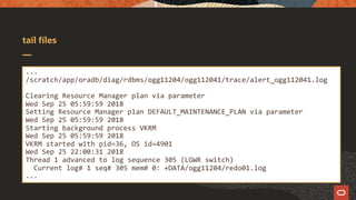 tail files
...
/scratch/app/oradb/diag/rdbms/ogg11204/ogg112041/trace/alert_ogg112041.log
Clearing Resource Manager plan via parameter
Wed Sep 25 05:59:59 2018
Setting Resource Manager plan DEFAULT_MAINTENANCE_PLAN via parameter
Wed Sep 25 05:59:59 2018
Starting background process VKRM
Wed Sep 25 05:59:59 2018
VKRM started with pid=36, OS id=4901
Wed Sep 25 22:00:31 2018
Thread 1 advanced to log sequence 305 (LGWR switch)
Current log# 1 seq# 305 mem# 0: +DATA/ogg11204/redo01.log
...
 