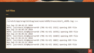 tail files
...
/scratch/app/oragrid/diag/asm/+asm/+ASM1/trace/alert_+ASM1.log <==
Sun Sep 22 04:42:22 2018
NOTE: [ocrcheck.bin@myserver69 (TNS V1-V3) 2323] opening OCR file
Mon Sep 23 01:05:39 2018
NOTE: [ocrcheck.bin@myserver69 (TNS V1-V3) 16591] opening OCR file
Mon Sep 23 01:05:41 2018
NOTE: [ocrcheck.bin@myserver69 (TNS V1-V3) 16603] opening OCR file
Mon Sep 23 01:21:12 2018
NOTE: [ocrcheck.bin@myserver69 (TNS V1-V3) 1803] opening OCR file
Mon Sep 23 01:21:12 2018
NOTE: [ocrcheck.bin@myserver69 (TNS V1-V3) 1816] opening OCR file
...
 