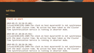 tail files
tfactl vi alert
2019-09-25 19:58:19.481:
[ctssd(5630)]CRS-2409:The clock on host myserver69 is not synchronous
with the mean cluster time. No action has been taken as the Cluster
Time Synchronization Service is running in observer mode.
2019-09-25 20:28:19.911:
[ctssd(5630)]CRS-2409:The clock on host myserver69 is not synchronous
with the mean cluster time. No action has been taken as the Cluster
Time Synchronization Service is running in observer mode.
2019-09-25 20:58:20.346:
[ctssd(5630)]CRS-2409:The clock on host myserver69 is not synchronous
with the mean cluster time. No action has been taken as the Cluster
Time Synchronization Service is running in observer mode.
 