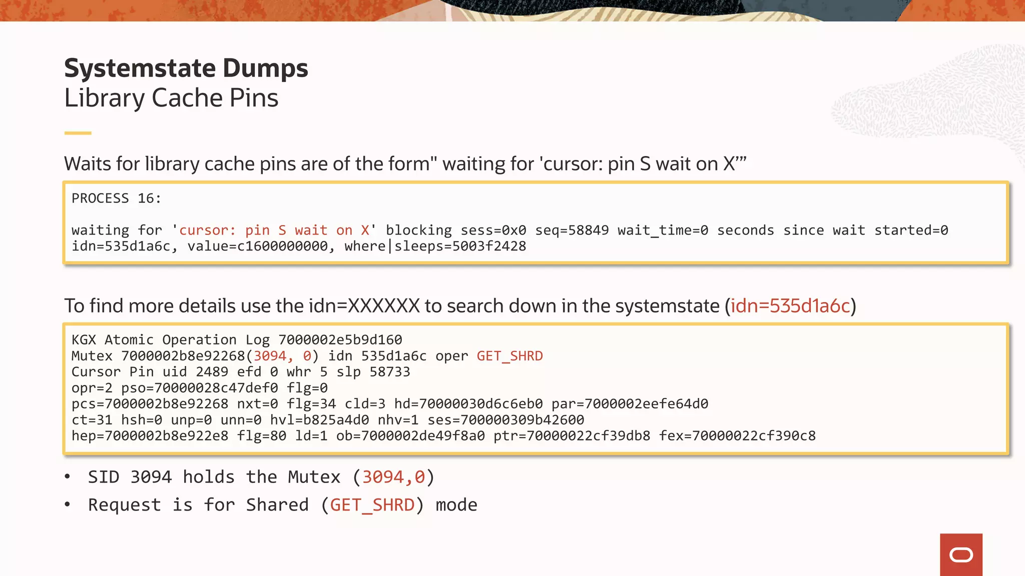 Waits for library cache pins are of the form" waiting for 'cursor: pin S wait on X’”
To find more details use the idn=XXXXXX to search down in the systemstate (idn=535d1a6c)
• SID 3094 holds the Mutex (3094,0)
• Request is for Shared (GET_SHRD) mode
Library Cache Pins
Systemstate Dumps
PROCESS 16:
waiting for 'cursor: pin S wait on X' blocking sess=0x0 seq=58849 wait_time=0 seconds since wait started=0
idn=535d1a6c, value=c1600000000, where|sleeps=5003f2428
KGX Atomic Operation Log 7000002e5b9d160
Mutex 7000002b8e92268(3094, 0) idn 535d1a6c oper GET_SHRD
Cursor Pin uid 2489 efd 0 whr 5 slp 58733
opr=2 pso=70000028c47def0 flg=0
pcs=7000002b8e92268 nxt=0 flg=34 cld=3 hd=70000030d6c6eb0 par=7000002eefe64d0
ct=31 hsh=0 unp=0 unn=0 hvl=b825a4d0 nhv=1 ses=700000309b42600
hep=7000002b8e922e8 flg=80 ld=1 ob=7000002de49f8a0 ptr=70000022cf39db8 fex=70000022cf390c8
 