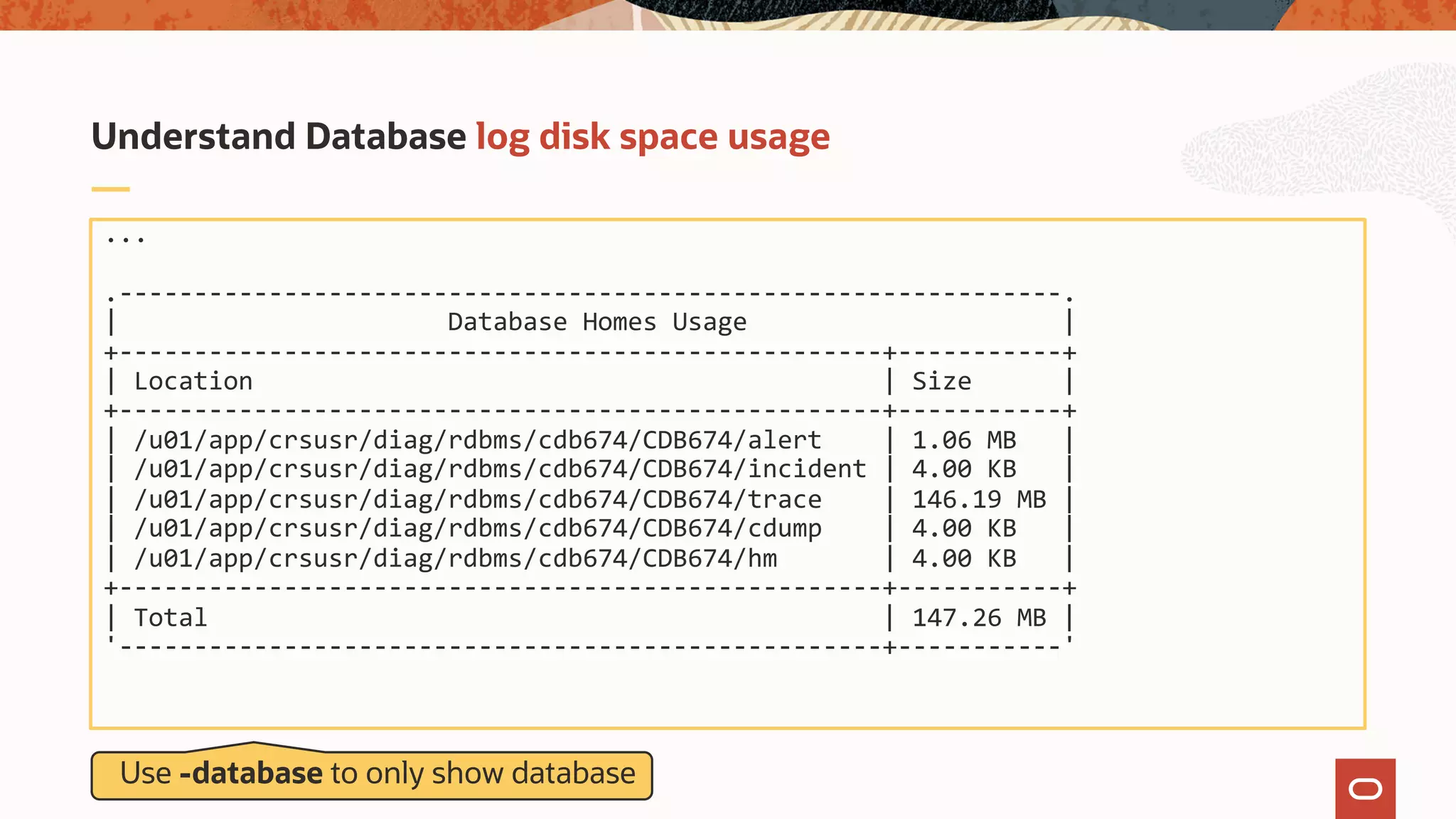 ...
.---------------------------------------------------------------.
| Database Homes Usage |
+---------------------------------------------------+-----------+
| Location | Size |
+---------------------------------------------------+-----------+
| /u01/app/crsusr/diag/rdbms/cdb674/CDB674/alert | 1.06 MB |
| /u01/app/crsusr/diag/rdbms/cdb674/CDB674/incident | 4.00 KB |
| /u01/app/crsusr/diag/rdbms/cdb674/CDB674/trace | 146.19 MB |
| /u01/app/crsusr/diag/rdbms/cdb674/CDB674/cdump | 4.00 KB |
| /u01/app/crsusr/diag/rdbms/cdb674/CDB674/hm | 4.00 KB |
+---------------------------------------------------+-----------+
| Total | 147.26 MB |
'---------------------------------------------------+-----------'
Understand Database log disk space usage
Use -database to only show database
 