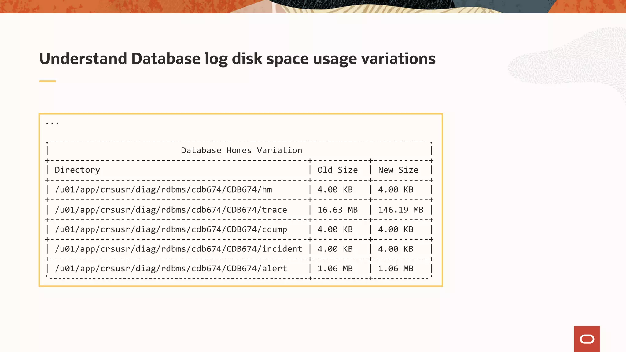 Understand Database log disk space usage variations
...
.---------------------------------------------------------------------------.
| Database Homes Variation |
+---------------------------------------------------+-----------+-----------+
| Directory | Old Size | New Size |
+---------------------------------------------------+-----------+-----------+
| /u01/app/crsusr/diag/rdbms/cdb674/CDB674/hm | 4.00 KB | 4.00 KB |
+---------------------------------------------------+-----------+-----------+
| /u01/app/crsusr/diag/rdbms/cdb674/CDB674/trace | 16.63 MB | 146.19 MB |
+---------------------------------------------------+-----------+-----------+
| /u01/app/crsusr/diag/rdbms/cdb674/CDB674/cdump | 4.00 KB | 4.00 KB |
+---------------------------------------------------+-----------+-----------+
| /u01/app/crsusr/diag/rdbms/cdb674/CDB674/incident | 4.00 KB | 4.00 KB |
+---------------------------------------------------+-----------+-----------+
| /u01/app/crsusr/diag/rdbms/cdb674/CDB674/alert | 1.06 MB | 1.06 MB |
'------------------------------------------------------------+-------------+-------------'
 