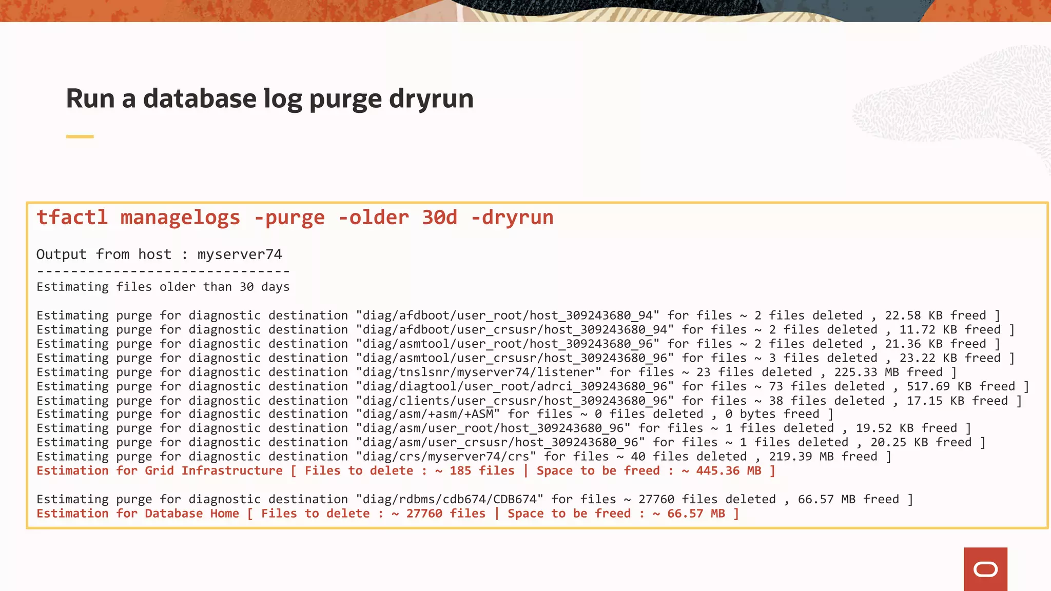 Run a database log purge dryrun
tfactl managelogs -purge -older 30d -dryrun
Output from host : myserver74
------------------------------
Estimating files older than 30 days
Estimating purge for diagnostic destination "diag/afdboot/user_root/host_309243680_94" for files ~ 2 files deleted , 22.58 KB freed ]
Estimating purge for diagnostic destination "diag/afdboot/user_crsusr/host_309243680_94" for files ~ 2 files deleted , 11.72 KB freed ]
Estimating purge for diagnostic destination "diag/asmtool/user_root/host_309243680_96" for files ~ 2 files deleted , 21.36 KB freed ]
Estimating purge for diagnostic destination "diag/asmtool/user_crsusr/host_309243680_96" for files ~ 3 files deleted , 23.22 KB freed ]
Estimating purge for diagnostic destination "diag/tnslsnr/myserver74/listener" for files ~ 23 files deleted , 225.33 MB freed ]
Estimating purge for diagnostic destination "diag/diagtool/user_root/adrci_309243680_96" for files ~ 73 files deleted , 517.69 KB freed ]
Estimating purge for diagnostic destination "diag/clients/user_crsusr/host_309243680_96" for files ~ 38 files deleted , 17.15 KB freed ]
Estimating purge for diagnostic destination "diag/asm/+asm/+ASM" for files ~ 0 files deleted , 0 bytes freed ]
Estimating purge for diagnostic destination "diag/asm/user_root/host_309243680_96" for files ~ 1 files deleted , 19.52 KB freed ]
Estimating purge for diagnostic destination "diag/asm/user_crsusr/host_309243680_96" for files ~ 1 files deleted , 20.25 KB freed ]
Estimating purge for diagnostic destination "diag/crs/myserver74/crs" for files ~ 40 files deleted , 219.39 MB freed ]
Estimation for Grid Infrastructure [ Files to delete : ~ 185 files | Space to be freed : ~ 445.36 MB ]
Estimating purge for diagnostic destination "diag/rdbms/cdb674/CDB674" for files ~ 27760 files deleted , 66.57 MB freed ]
Estimation for Database Home [ Files to delete : ~ 27760 files | Space to be freed : ~ 66.57 MB ]
 