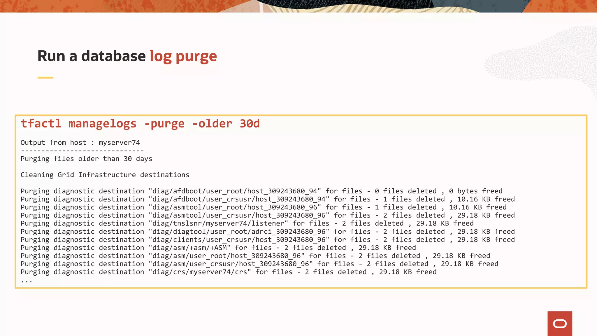 Run a database log purge
tfactl managelogs -purge -older 30d
Output from host : myserver74
------------------------------
Purging files older than 30 days
Cleaning Grid Infrastructure destinations
Purging diagnostic destination "diag/afdboot/user_root/host_309243680_94" for files - 0 files deleted , 0 bytes freed
Purging diagnostic destination "diag/afdboot/user_crsusr/host_309243680_94" for files - 1 files deleted , 10.16 KB freed
Purging diagnostic destination "diag/asmtool/user_root/host_309243680_96" for files - 1 files deleted , 10.16 KB freed
Purging diagnostic destination "diag/asmtool/user_crsusr/host_309243680_96" for files - 2 files deleted , 29.18 KB freed
Purging diagnostic destination "diag/tnslsnr/myserver74/listener" for files - 2 files deleted , 29.18 KB freed
Purging diagnostic destination "diag/diagtool/user_root/adrci_309243680_96" for files - 2 files deleted , 29.18 KB freed
Purging diagnostic destination "diag/clients/user_crsusr/host_309243680_96" for files - 2 files deleted , 29.18 KB freed
Purging diagnostic destination "diag/asm/+asm/+ASM" for files - 2 files deleted , 29.18 KB freed
Purging diagnostic destination "diag/asm/user_root/host_309243680_96" for files - 2 files deleted , 29.18 KB freed
Purging diagnostic destination "diag/asm/user_crsusr/host_309243680_96" for files - 2 files deleted , 29.18 KB freed
Purging diagnostic destination "diag/crs/myserver74/crs" for files - 2 files deleted , 29.18 KB freed
...
 
