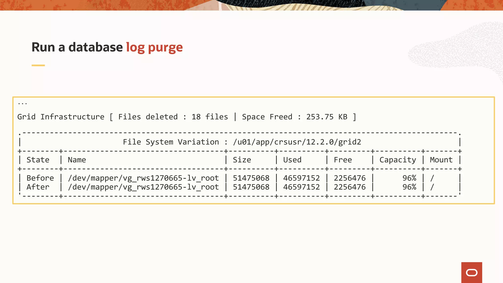 Run a database log purge
...
Grid Infrastructure [ Files deleted : 18 files | Space Freed : 253.75 KB ]
.-----------------------------------------------------------------------------------------------.
| File System Variation : /u01/app/crsusr/12.2.0/grid2 |
+--------+-----------------------------------+----------+----------+---------+----------+-------+
| State | Name | Size | Used | Free | Capacity | Mount |
+--------+-----------------------------------+----------+----------+---------+----------+-------+
| Before | /dev/mapper/vg_rws1270665-lv_root | 51475068 | 46597152 | 2256476 | 96% | / |
| After | /dev/mapper/vg_rws1270665-lv_root | 51475068 | 46597152 | 2256476 | 96% | / |
'--------+-----------------------------------+----------+----------+---------+----------+-------'
 