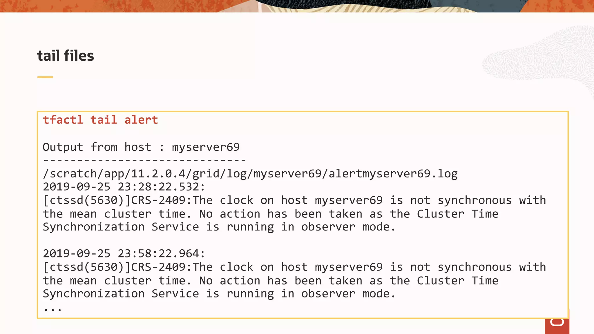 tail files
tfactl tail alert
Output from host : myserver69
------------------------------
/scratch/app/11.2.0.4/grid/log/myserver69/alertmyserver69.log
2019-09-25 23:28:22.532:
[ctssd(5630)]CRS-2409:The clock on host myserver69 is not synchronous with
the mean cluster time. No action has been taken as the Cluster Time
Synchronization Service is running in observer mode.
2019-09-25 23:58:22.964:
[ctssd(5630)]CRS-2409:The clock on host myserver69 is not synchronous with
the mean cluster time. No action has been taken as the Cluster Time
Synchronization Service is running in observer mode.
...
 