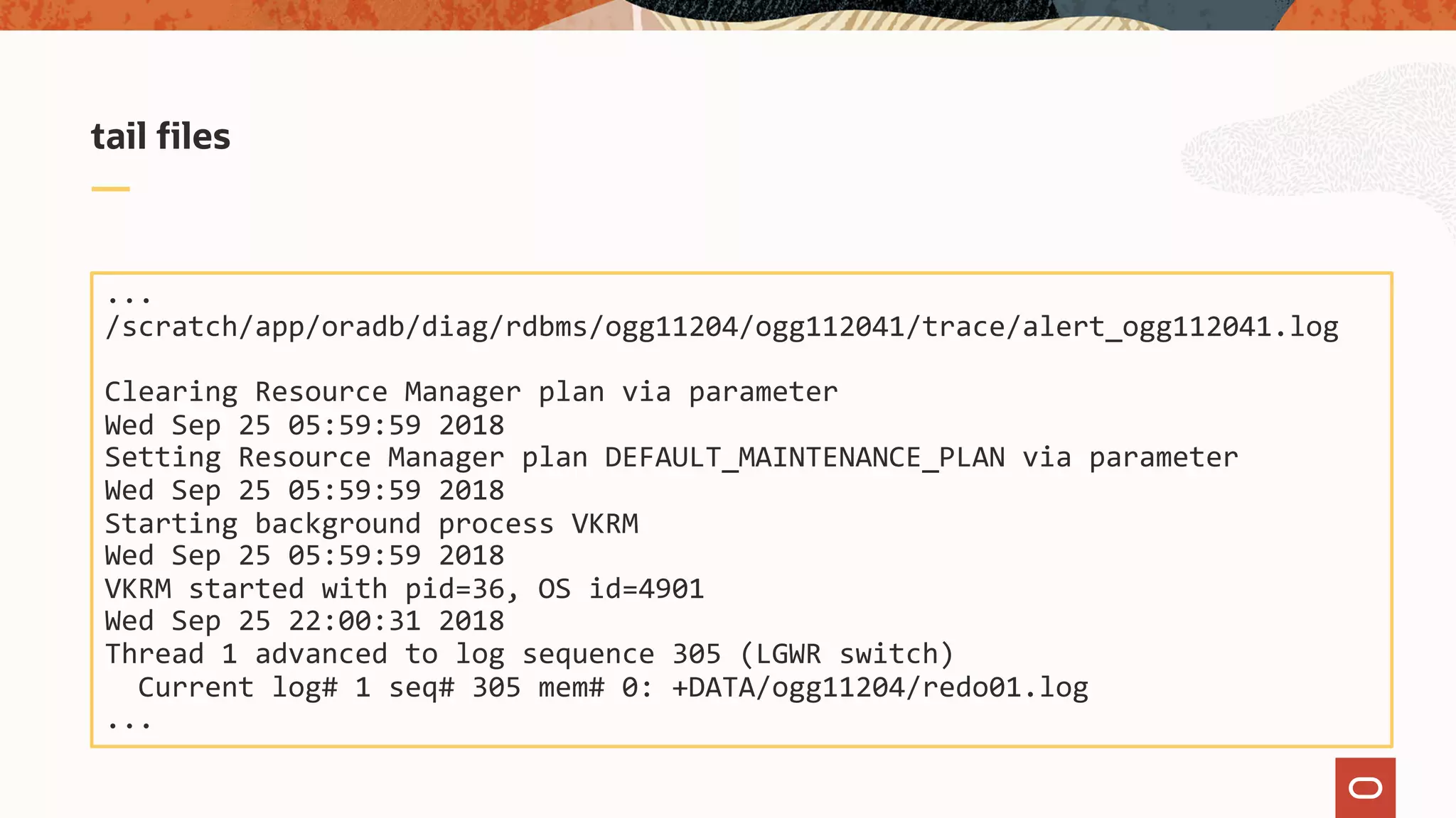 tail files
...
/scratch/app/oradb/diag/rdbms/ogg11204/ogg112041/trace/alert_ogg112041.log
Clearing Resource Manager plan via parameter
Wed Sep 25 05:59:59 2018
Setting Resource Manager plan DEFAULT_MAINTENANCE_PLAN via parameter
Wed Sep 25 05:59:59 2018
Starting background process VKRM
Wed Sep 25 05:59:59 2018
VKRM started with pid=36, OS id=4901
Wed Sep 25 22:00:31 2018
Thread 1 advanced to log sequence 305 (LGWR switch)
Current log# 1 seq# 305 mem# 0: +DATA/ogg11204/redo01.log
...
 