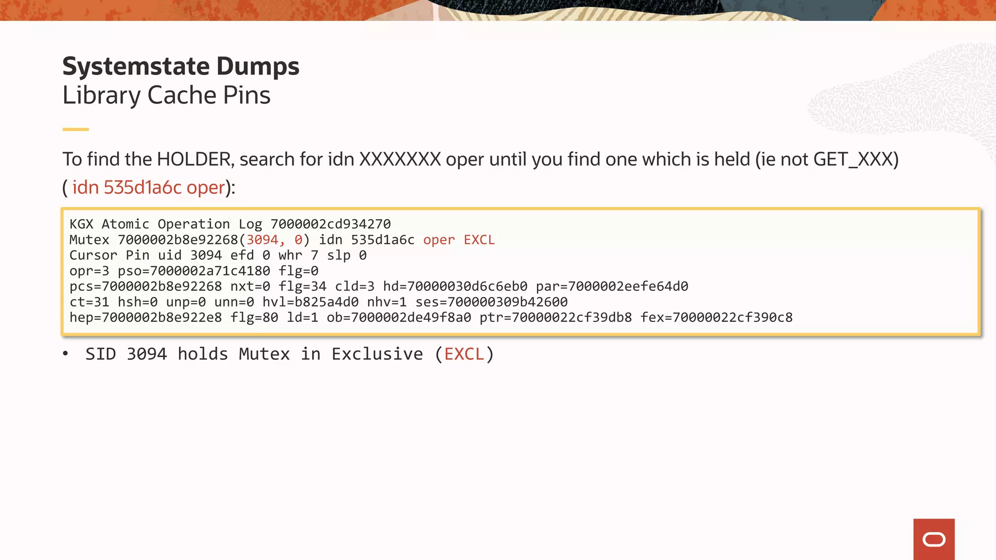 To find the HOLDER, search for idn XXXXXXX oper until you find one which is held (ie not GET_XXX)
( idn 535d1a6c oper):
• SID 3094 holds Mutex in Exclusive (EXCL)
Library Cache Pins
Systemstate Dumps
KGX Atomic Operation Log 7000002cd934270
Mutex 7000002b8e92268(3094, 0) idn 535d1a6c oper EXCL
Cursor Pin uid 3094 efd 0 whr 7 slp 0
opr=3 pso=7000002a71c4180 flg=0
pcs=7000002b8e92268 nxt=0 flg=34 cld=3 hd=70000030d6c6eb0 par=7000002eefe64d0
ct=31 hsh=0 unp=0 unn=0 hvl=b825a4d0 nhv=1 ses=700000309b42600
hep=7000002b8e922e8 flg=80 ld=1 ob=7000002de49f8a0 ptr=70000022cf39db8 fex=70000022cf390c8
 