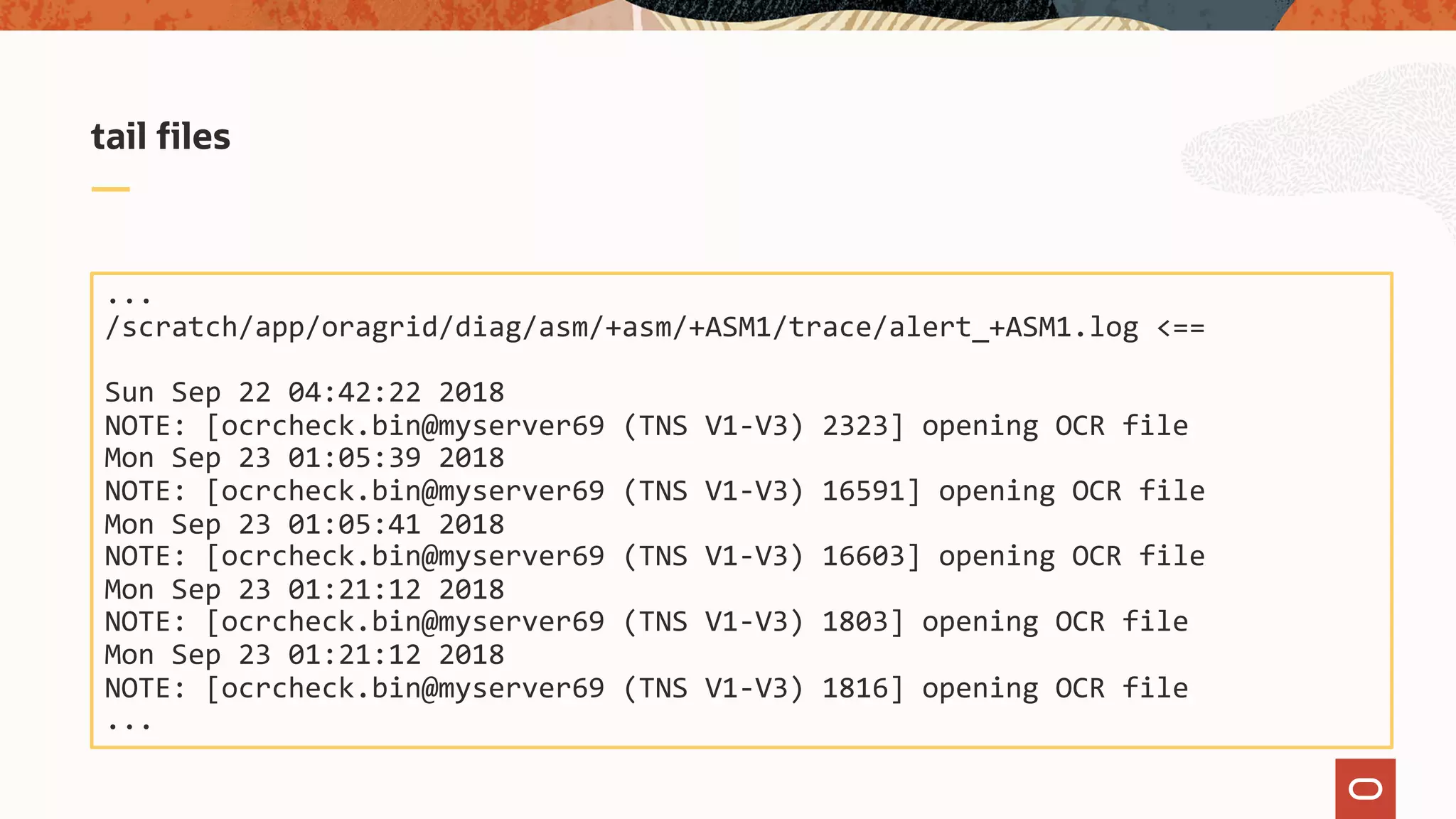 tail files
...
/scratch/app/oragrid/diag/asm/+asm/+ASM1/trace/alert_+ASM1.log <==
Sun Sep 22 04:42:22 2018
NOTE: [ocrcheck.bin@myserver69 (TNS V1-V3) 2323] opening OCR file
Mon Sep 23 01:05:39 2018
NOTE: [ocrcheck.bin@myserver69 (TNS V1-V3) 16591] opening OCR file
Mon Sep 23 01:05:41 2018
NOTE: [ocrcheck.bin@myserver69 (TNS V1-V3) 16603] opening OCR file
Mon Sep 23 01:21:12 2018
NOTE: [ocrcheck.bin@myserver69 (TNS V1-V3) 1803] opening OCR file
Mon Sep 23 01:21:12 2018
NOTE: [ocrcheck.bin@myserver69 (TNS V1-V3) 1816] opening OCR file
...
 