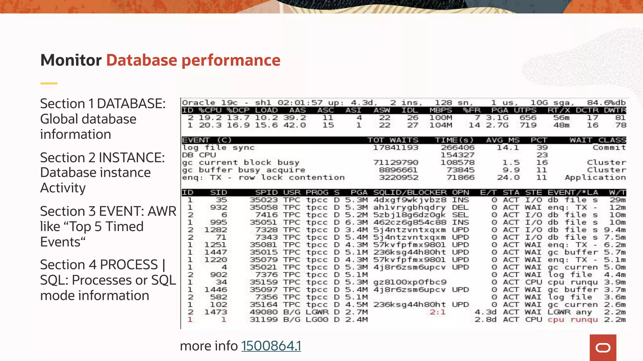 Section 1 DATABASE:
Global database
information
Section 2 INSTANCE:
Database instance
Activity
Section 3 EVENT: AWR
like “Top 5 Timed
Events“
Section 4 PROCESS |
SQL: Processes or SQL
mode information
Monitor Database performance
more info 1500864.1
 