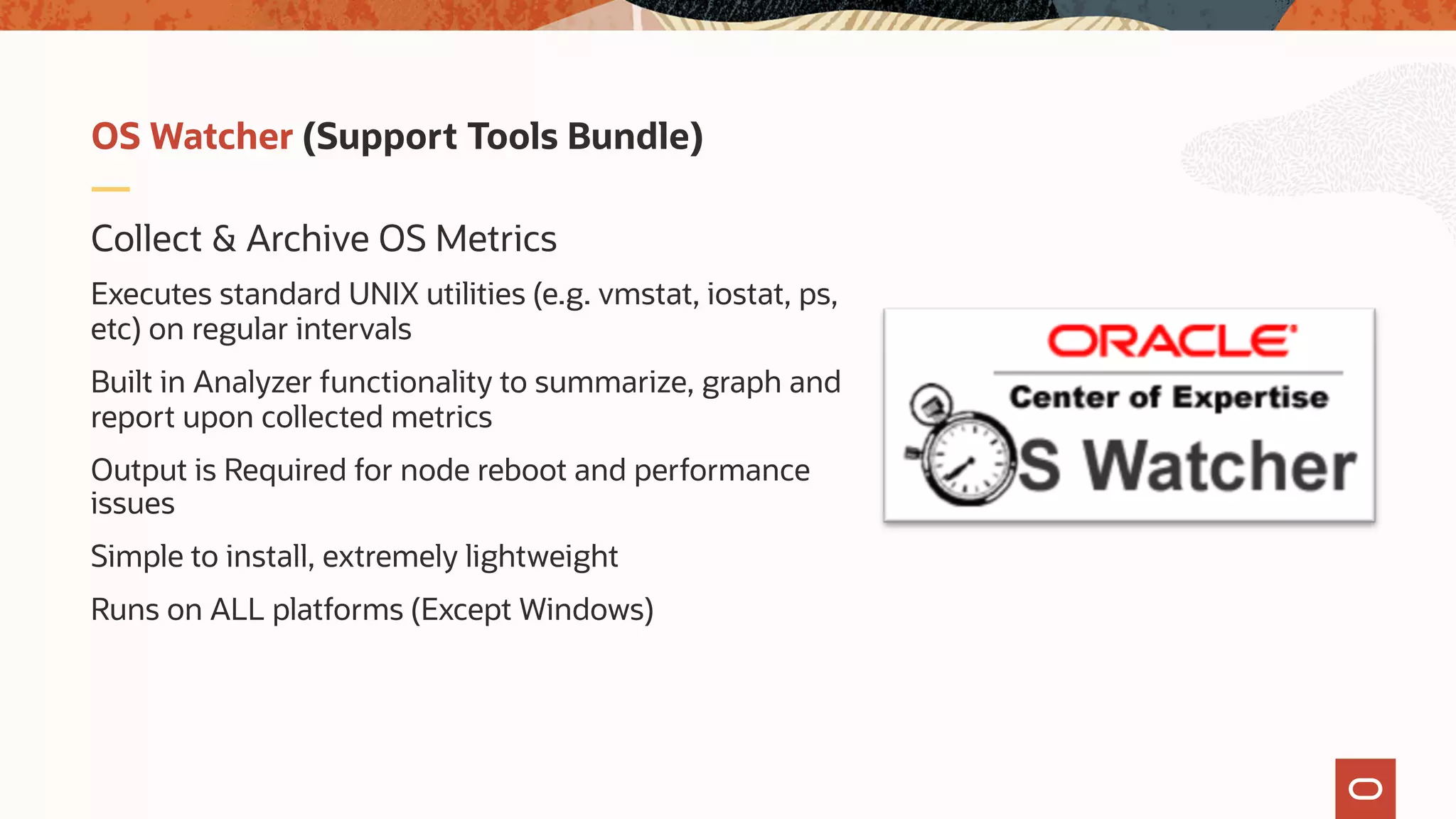 Collect & Archive OS Metrics
Executes standard UNIX utilities (e.g. vmstat, iostat, ps,
etc) on regular intervals
Built in Analyzer functionality to summarize, graph and
report upon collected metrics
Output is Required for node reboot and performance
issues
Simple to install, extremely lightweight
Runs on ALL platforms (Except Windows)
OS Watcher (Support Tools Bundle)
 