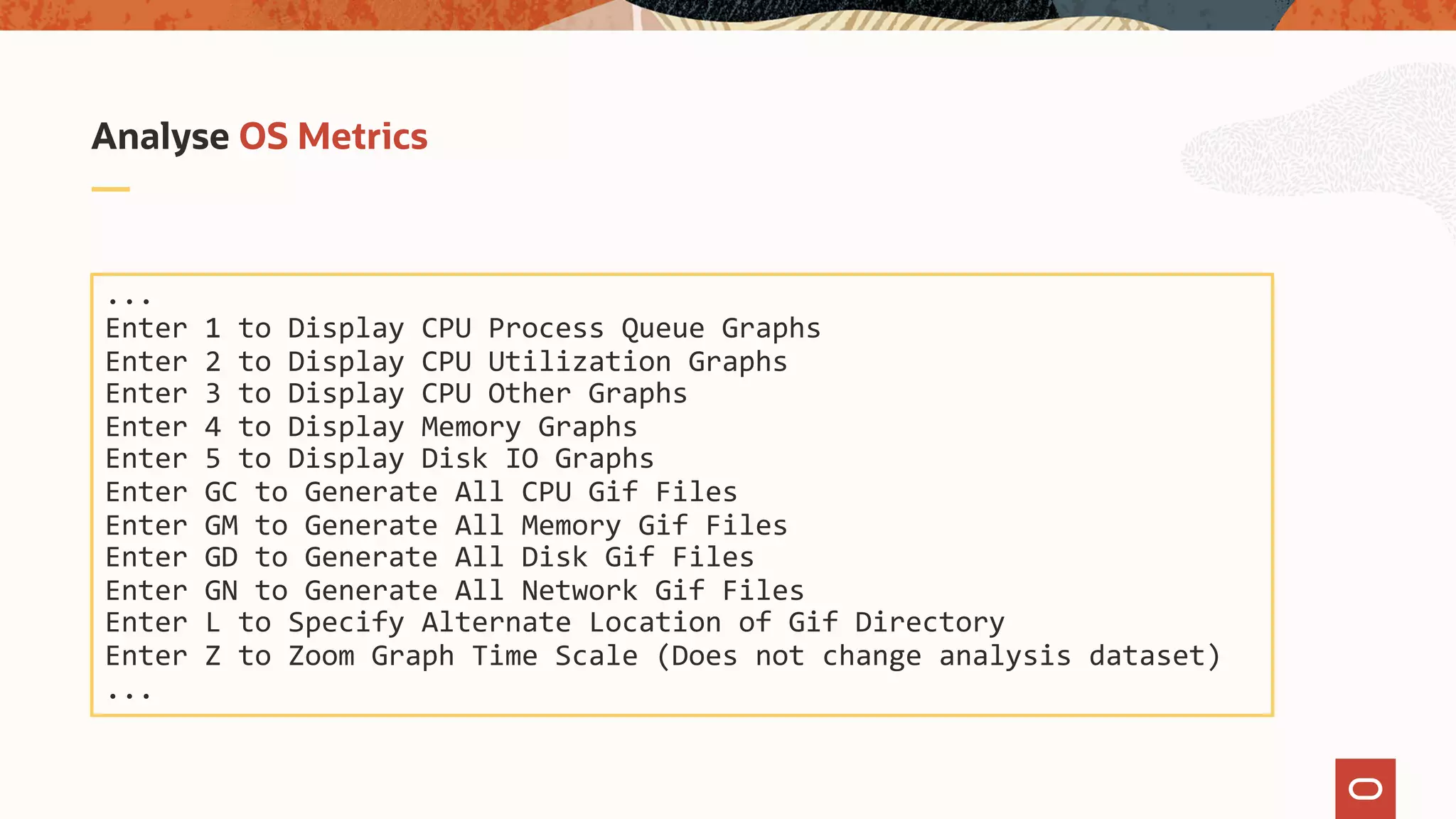 Analyse OS Metrics
...
Enter 1 to Display CPU Process Queue Graphs
Enter 2 to Display CPU Utilization Graphs
Enter 3 to Display CPU Other Graphs
Enter 4 to Display Memory Graphs
Enter 5 to Display Disk IO Graphs
Enter GC to Generate All CPU Gif Files
Enter GM to Generate All Memory Gif Files
Enter GD to Generate All Disk Gif Files
Enter GN to Generate All Network Gif Files
Enter L to Specify Alternate Location of Gif Directory
Enter Z to Zoom Graph Time Scale (Does not change analysis dataset)
...
 
