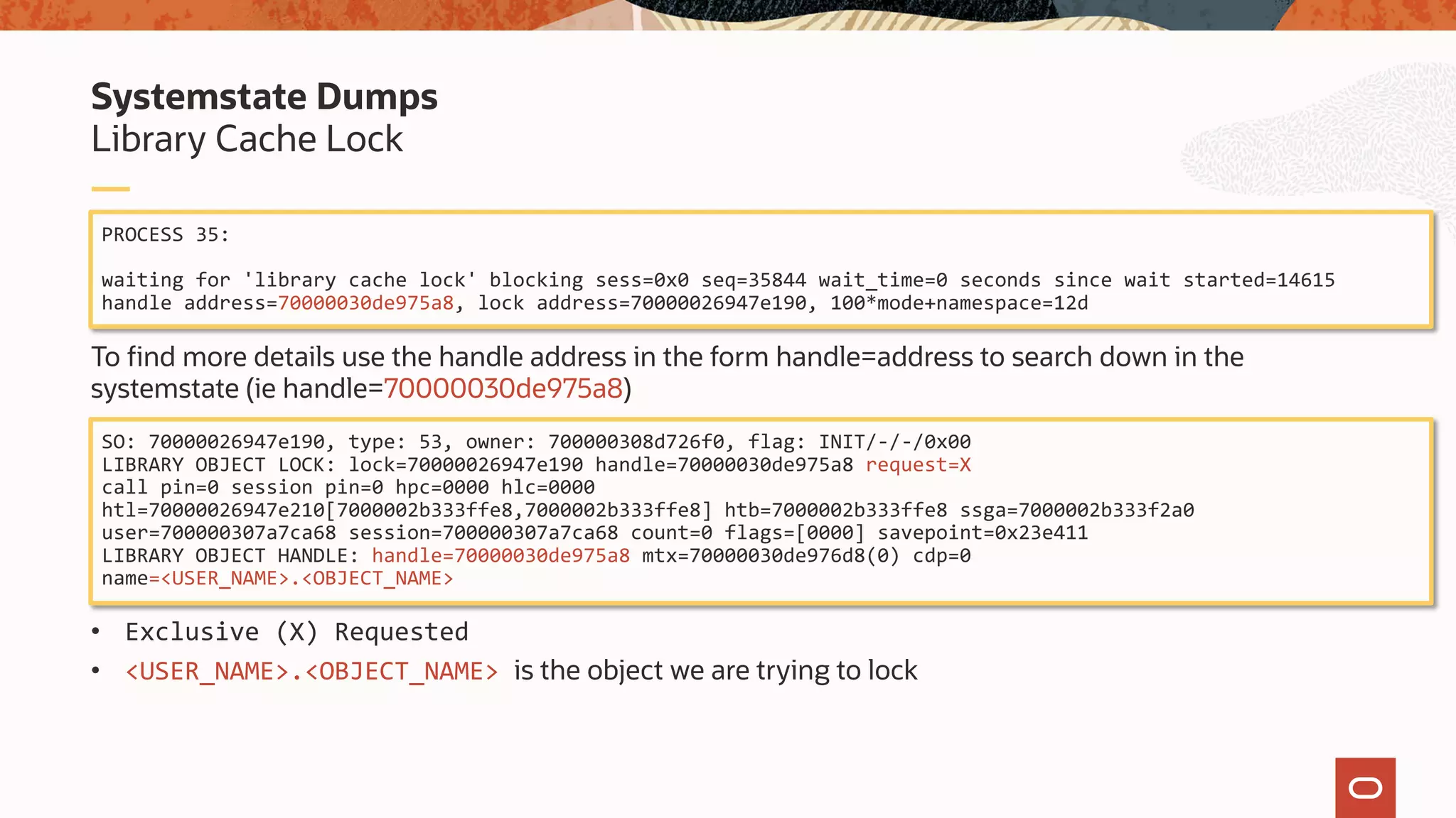 To find more details use the handle address in the form handle=address to search down in the
systemstate (ie handle=70000030de975a8)
• Exclusive (X) Requested
• <USER_NAME>.<OBJECT_NAME> is the object we are trying to lock
Library Cache Lock
Systemstate Dumps
PROCESS 35:
waiting for 'library cache lock' blocking sess=0x0 seq=35844 wait_time=0 seconds since wait started=14615
handle address=70000030de975a8, lock address=70000026947e190, 100*mode+namespace=12d
SO: 70000026947e190, type: 53, owner: 700000308d726f0, flag: INIT/-/-/0x00
LIBRARY OBJECT LOCK: lock=70000026947e190 handle=70000030de975a8 request=X
call pin=0 session pin=0 hpc=0000 hlc=0000
htl=70000026947e210[7000002b333ffe8,7000002b333ffe8] htb=7000002b333ffe8 ssga=7000002b333f2a0
user=700000307a7ca68 session=700000307a7ca68 count=0 flags=[0000] savepoint=0x23e411
LIBRARY OBJECT HANDLE: handle=70000030de975a8 mtx=70000030de976d8(0) cdp=0
name=<USER_NAME>.<OBJECT_NAME>
 