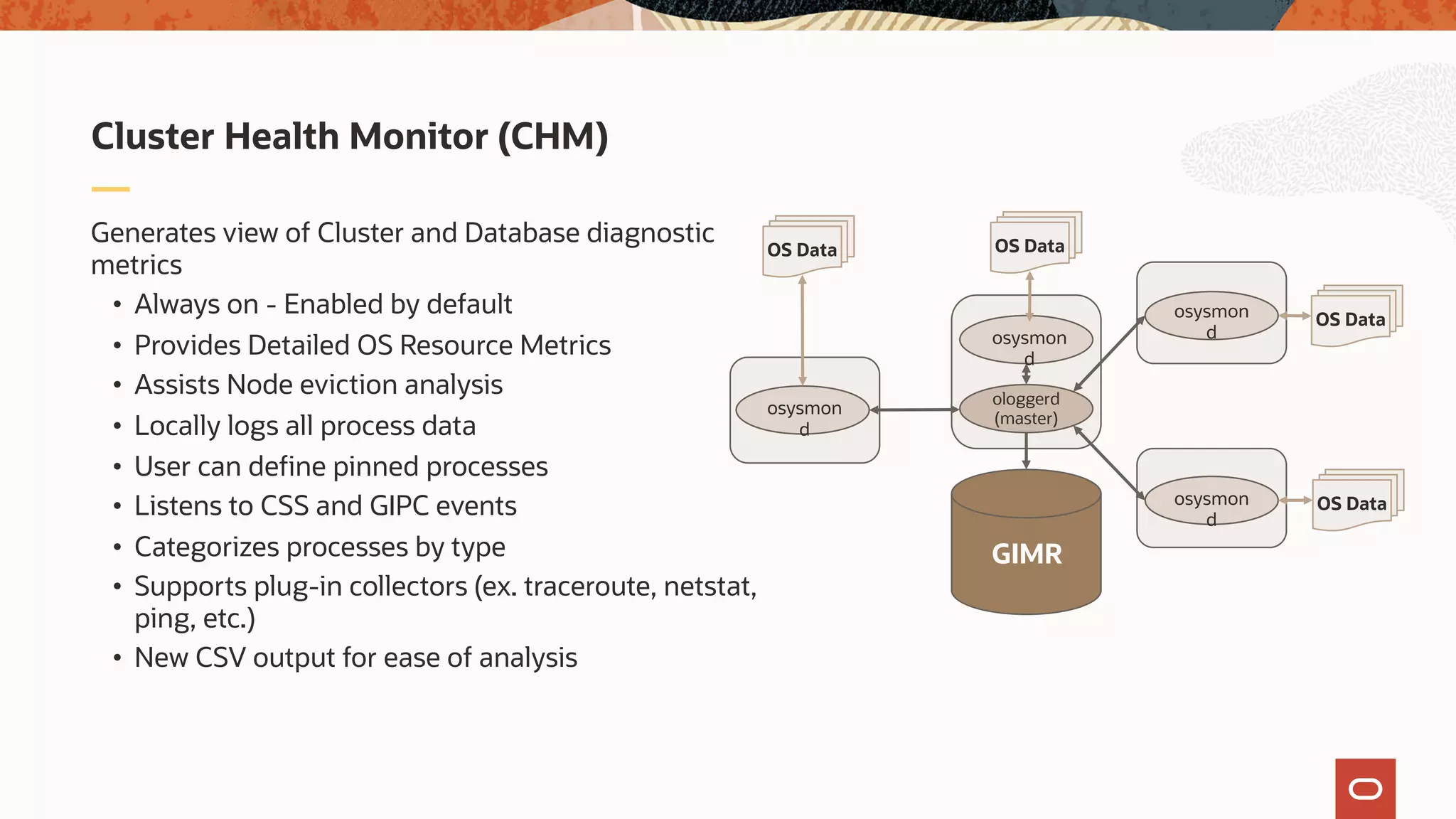 Generates view of Cluster and Database diagnostic
metrics
• Always on - Enabled by default
• Provides Detailed OS Resource Metrics
• Assists Node eviction analysis
• Locally logs all process data
• User can define pinned processes
• Listens to CSS and GIPC events
• Categorizes processes by type
• Supports plug-in collectors (ex. traceroute, netstat,
ping, etc.)
• New CSV output for ease of analysis
Cluster Health Monitor (CHM)
GIMR
ologgerd
(master)
osysmon
d
osysmon
d
osysmon
d
osysmon
d
12c Grid Infrastructure
Management Repository
OS Data OS Data
OS Data
OS Data
 