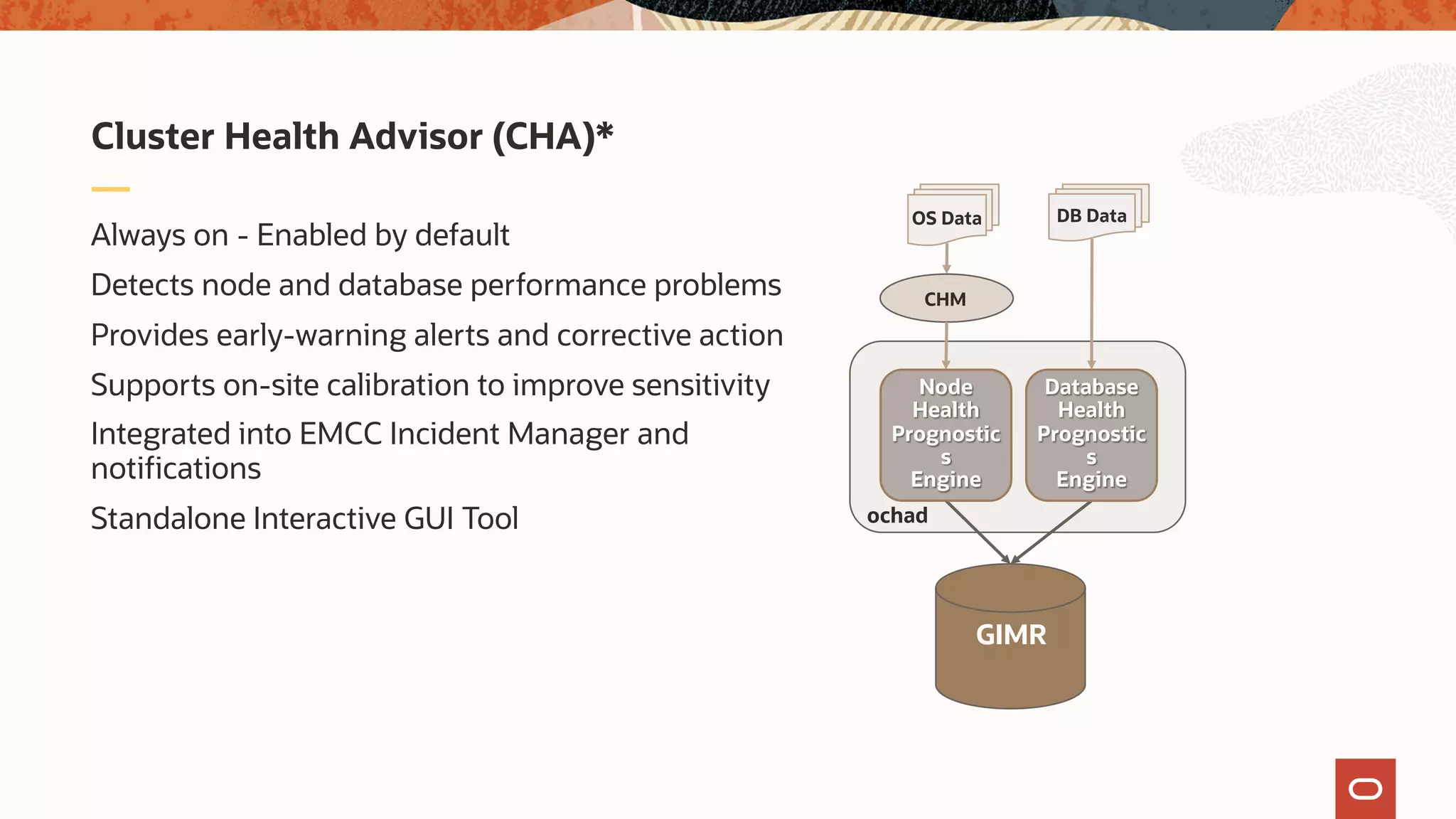 Always on - Enabled by default
Detects node and database performance problems
Provides early-warning alerts and corrective action
Supports on-site calibration to improve sensitivity
Integrated into EMCC Incident Manager and
notifications
Standalone Interactive GUI Tool
Cluster Health Advisor (CHA)*
OS Data
GIMR
ochad
DB Data
CHM
Node
Health
Prognostic
s
Engine
Database
Health
Prognostic
s
Engine
* Requires and Included with RAC or R1N License
 