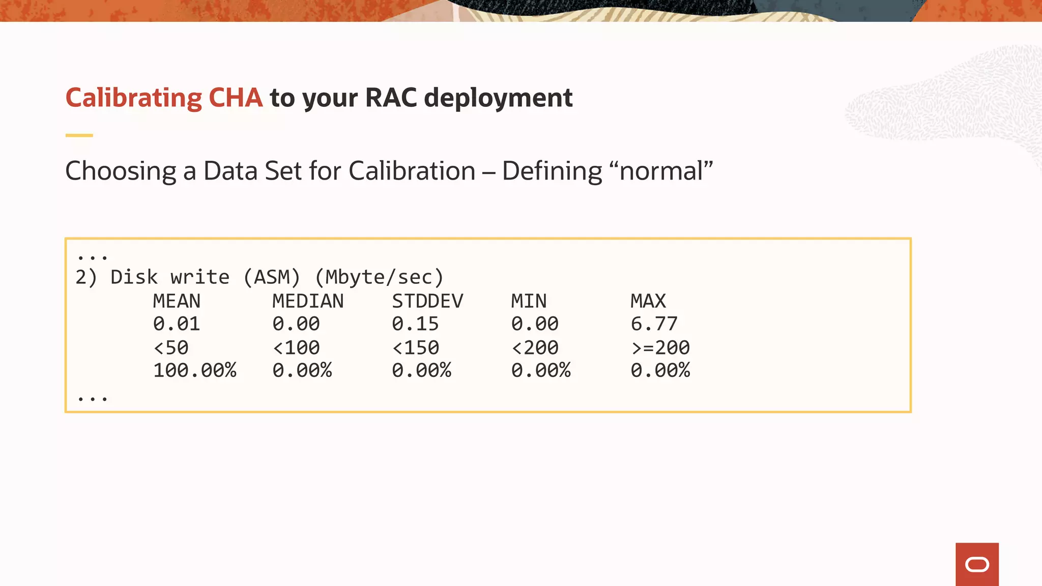 Choosing a Data Set for Calibration – Defining “normal”
Calibrating CHA to your RAC deployment
...
2) Disk write (ASM) (Mbyte/sec)
MEAN MEDIAN STDDEV MIN MAX
0.01 0.00 0.15 0.00 6.77
<50 <100 <150 <200 >=200
100.00% 0.00% 0.00% 0.00% 0.00%
...
 