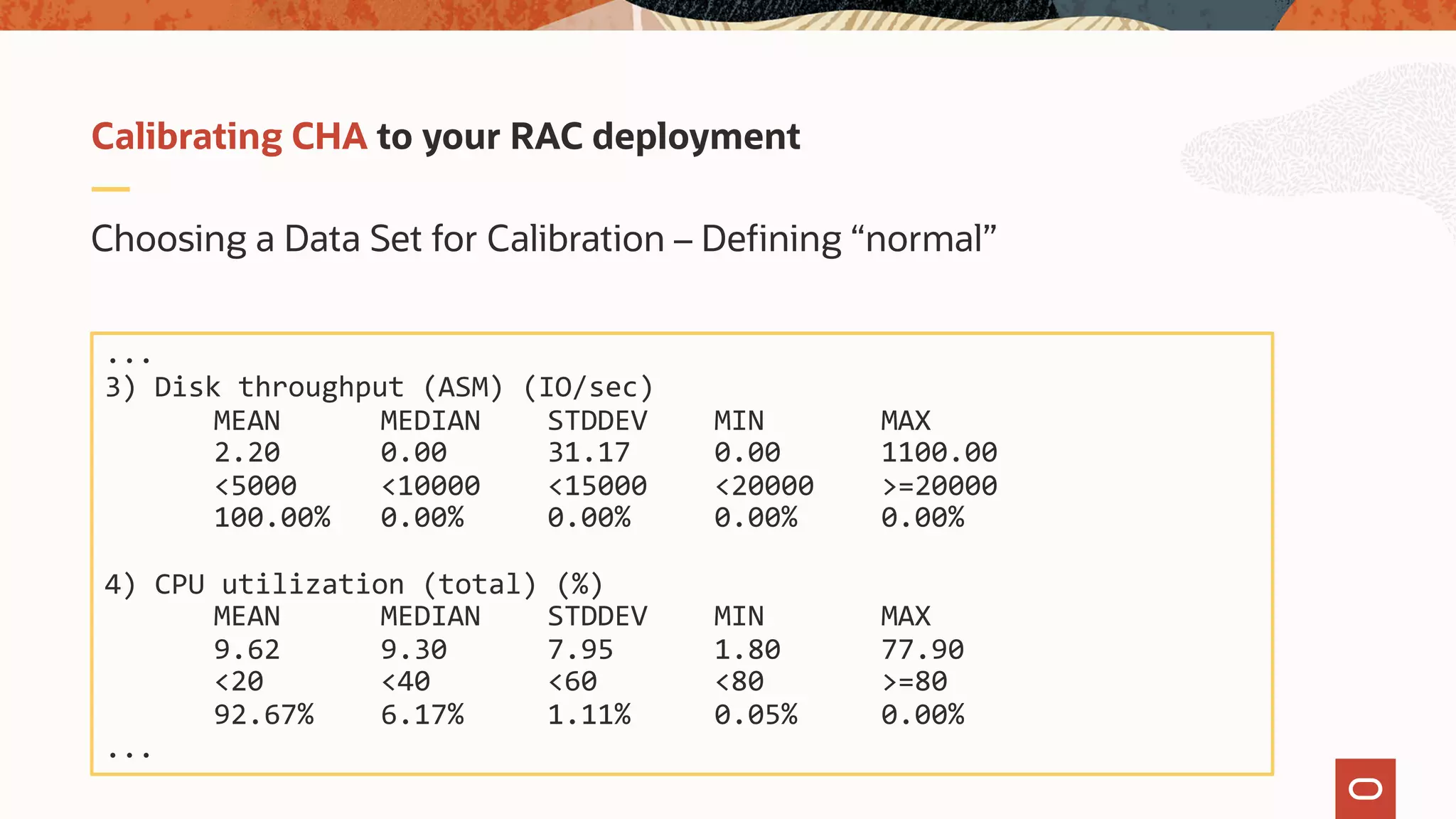 Choosing a Data Set for Calibration – Defining “normal”
Calibrating CHA to your RAC deployment
...
3) Disk throughput (ASM) (IO/sec)
MEAN MEDIAN STDDEV MIN MAX
2.20 0.00 31.17 0.00 1100.00
<5000 <10000 <15000 <20000 >=20000
100.00% 0.00% 0.00% 0.00% 0.00%
4) CPU utilization (total) (%)
MEAN MEDIAN STDDEV MIN MAX
9.62 9.30 7.95 1.80 77.90
<20 <40 <60 <80 >=80
92.67% 6.17% 1.11% 0.05% 0.00%
...
 