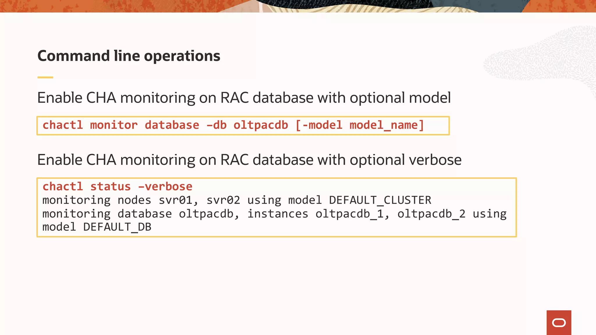 Enable CHA monitoring on RAC database with optional model
Enable CHA monitoring on RAC database with optional verbose
Command line operations
chactl monitor database –db oltpacdb [-model model_name]
chactl status –verbose
monitoring nodes svr01, svr02 using model DEFAULT_CLUSTER
monitoring database oltpacdb, instances oltpacdb_1, oltpacdb_2 using
model DEFAULT_DB
 