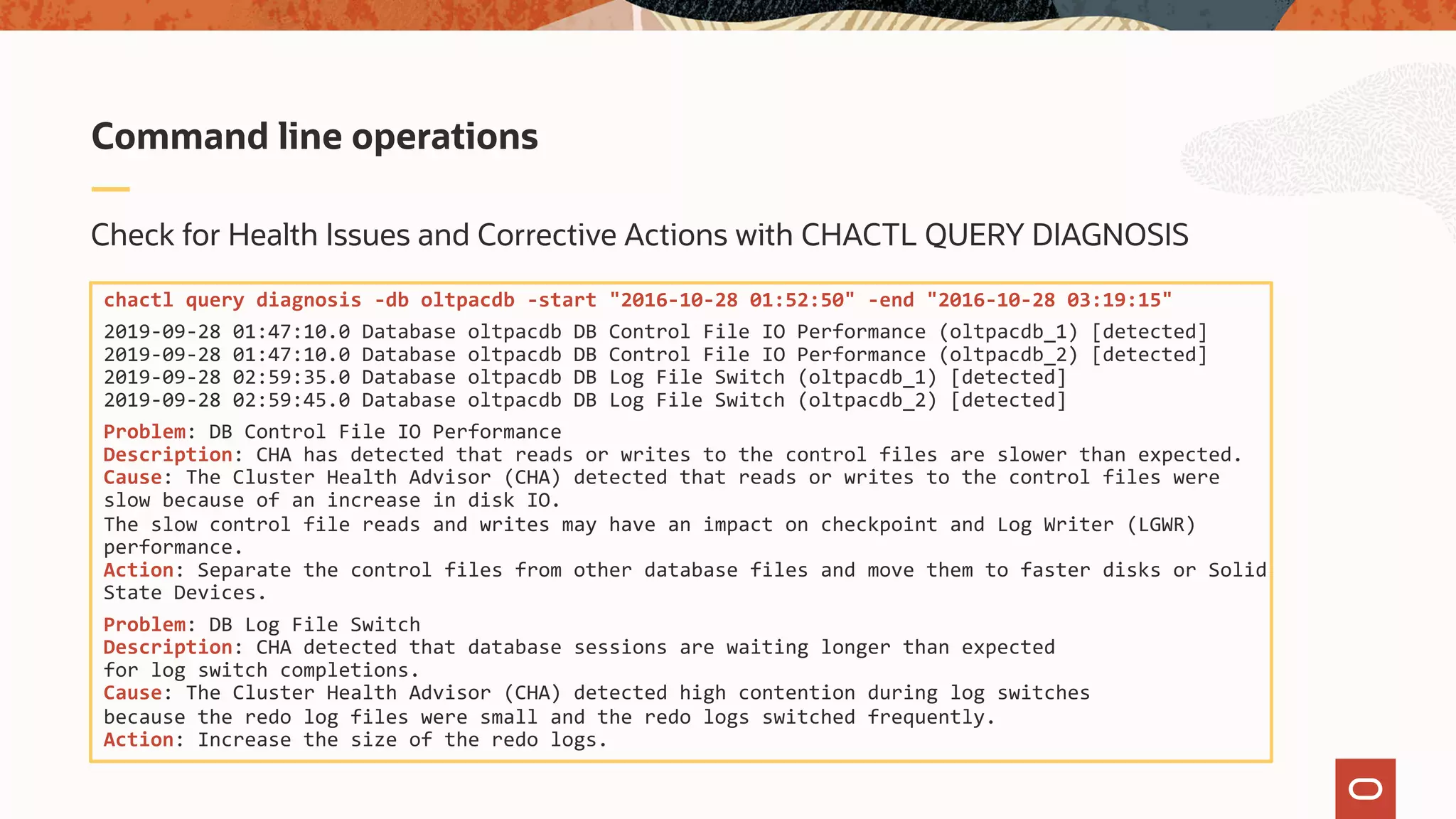 Check for Health Issues and Corrective Actions with CHACTL QUERY DIAGNOSIS
Command line operations
chactl query diagnosis -db oltpacdb -start "2016-10-28 01:52:50" -end "2016-10-28 03:19:15"
2019-09-28 01:47:10.0 Database oltpacdb DB Control File IO Performance (oltpacdb_1) [detected]
2019-09-28 01:47:10.0 Database oltpacdb DB Control File IO Performance (oltpacdb_2) [detected]
2019-09-28 02:59:35.0 Database oltpacdb DB Log File Switch (oltpacdb_1) [detected]
2019-09-28 02:59:45.0 Database oltpacdb DB Log File Switch (oltpacdb_2) [detected]
Problem: DB Control File IO Performance
Description: CHA has detected that reads or writes to the control files are slower than expected.
Cause: The Cluster Health Advisor (CHA) detected that reads or writes to the control files were
slow because of an increase in disk IO.
The slow control file reads and writes may have an impact on checkpoint and Log Writer (LGWR)
performance.
Action: Separate the control files from other database files and move them to faster disks or Solid
State Devices.
Problem: DB Log File Switch
Description: CHA detected that database sessions are waiting longer than expected
for log switch completions.
Cause: The Cluster Health Advisor (CHA) detected high contention during log switches
because the redo log files were small and the redo logs switched frequently.
Action: Increase the size of the redo logs.
 