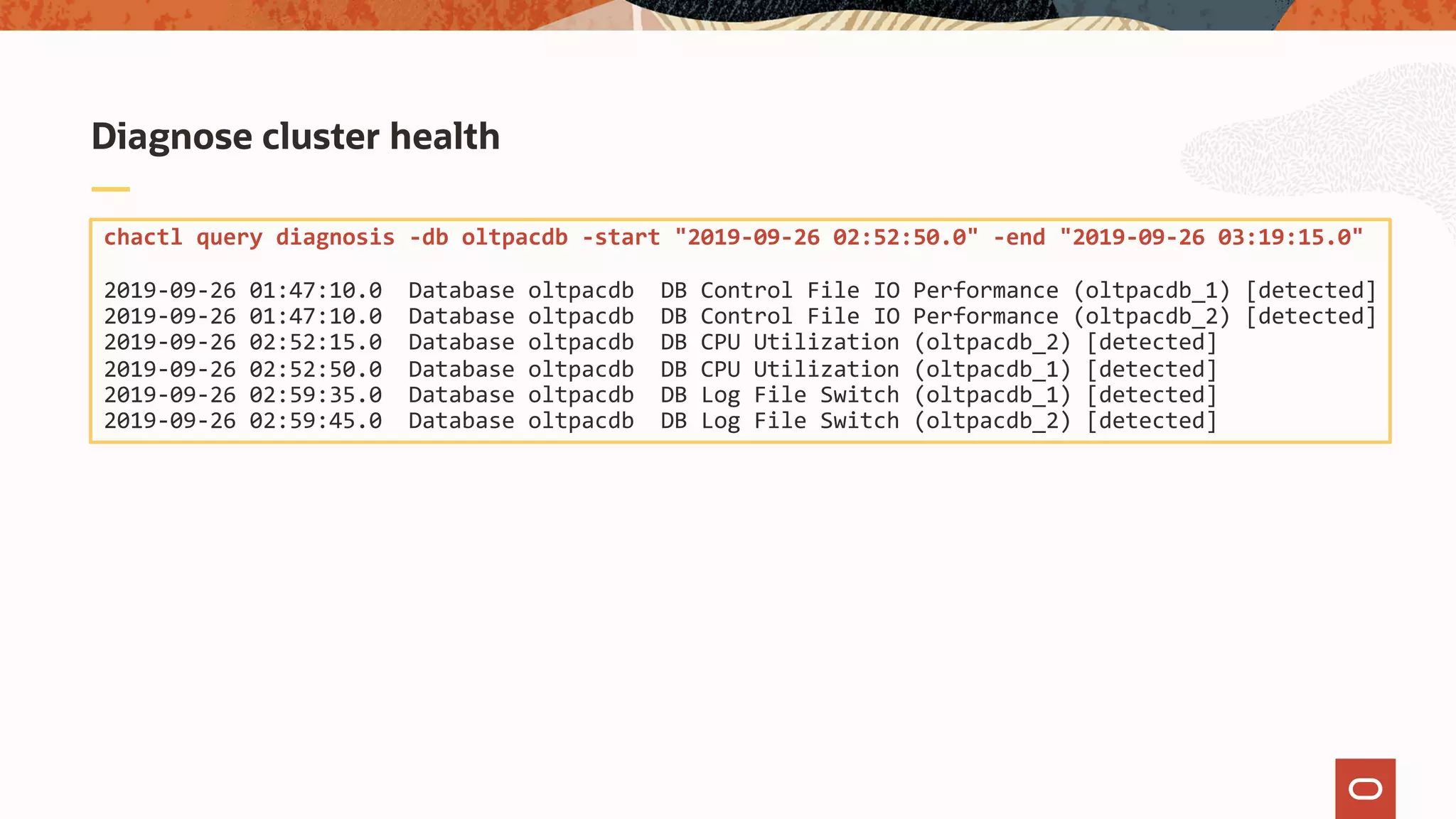 Diagnose cluster health
chactl query diagnosis -db oltpacdb -start "2019-09-26 02:52:50.0" -end "2019-09-26 03:19:15.0"
2019-09-26 01:47:10.0 Database oltpacdb DB Control File IO Performance (oltpacdb_1) [detected]
2019-09-26 01:47:10.0 Database oltpacdb DB Control File IO Performance (oltpacdb_2) [detected]
2019-09-26 02:52:15.0 Database oltpacdb DB CPU Utilization (oltpacdb_2) [detected]
2019-09-26 02:52:50.0 Database oltpacdb DB CPU Utilization (oltpacdb_1) [detected]
2019-09-26 02:59:35.0 Database oltpacdb DB Log File Switch (oltpacdb_1) [detected]
2019-09-26 02:59:45.0 Database oltpacdb DB Log File Switch (oltpacdb_2) [detected]
 