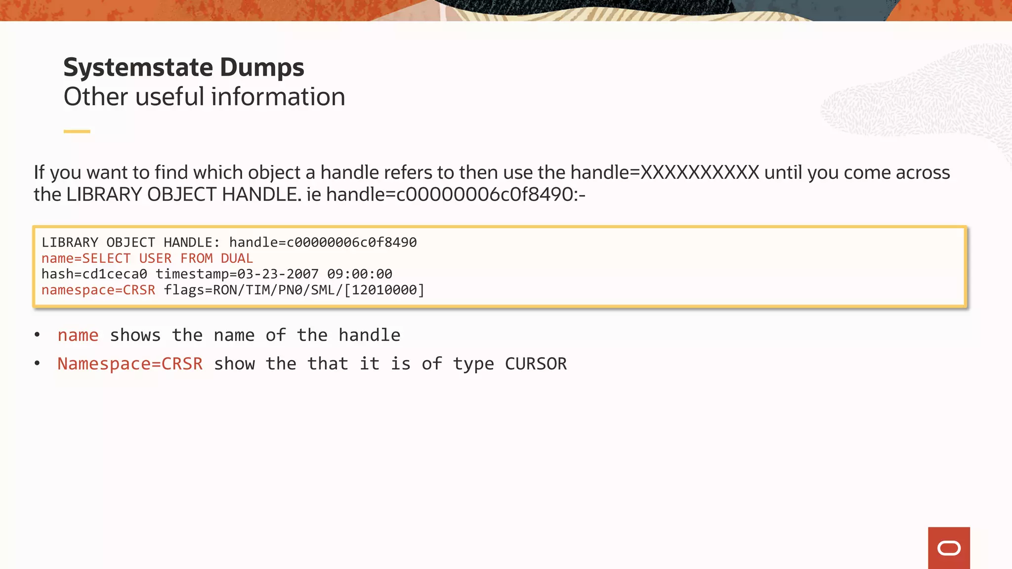 If you want to find which object a handle refers to then use the handle=XXXXXXXXXX until you come across
the LIBRARY OBJECT HANDLE. ie handle=c00000006c0f8490:-
• name shows the name of the handle
• Namespace=CRSR show the that it is of type CURSOR
Other useful information
Systemstate Dumps
LIBRARY OBJECT HANDLE: handle=c00000006c0f8490
name=SELECT USER FROM DUAL
hash=cd1ceca0 timestamp=03-23-2007 09:00:00
namespace=CRSR flags=RON/TIM/PN0/SML/[12010000]
 