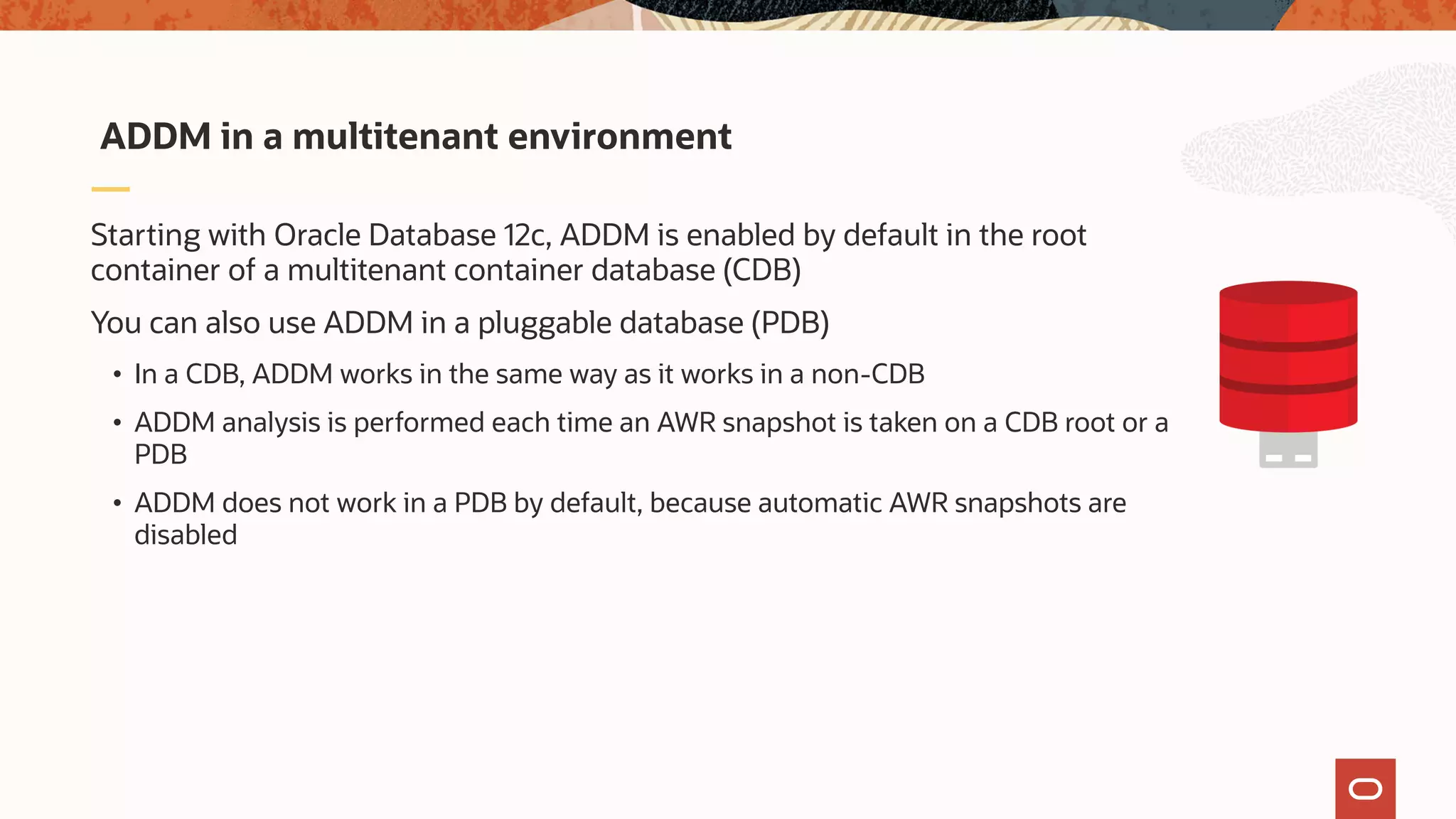 Starting with Oracle Database 12c, ADDM is enabled by default in the root
container of a multitenant container database (CDB)
You can also use ADDM in a pluggable database (PDB)
• In a CDB, ADDM works in the same way as it works in a non-CDB
• ADDM analysis is performed each time an AWR snapshot is taken on a CDB root or a
PDB
• ADDM does not work in a PDB by default, because automatic AWR snapshots are
disabled
ADDM in a multitenant environment
 