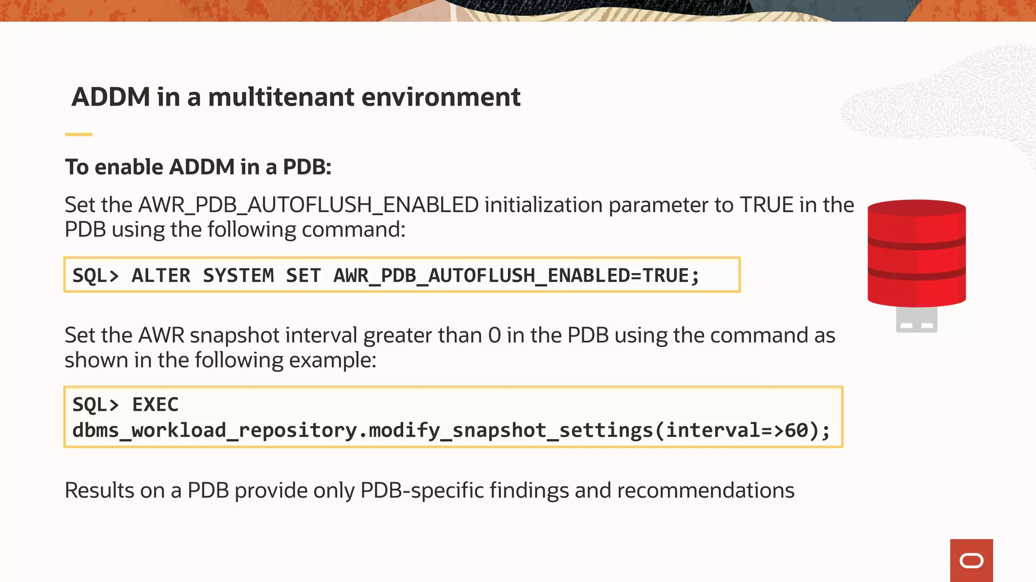 To enable ADDM in a PDB:
Set the AWR_PDB_AUTOFLUSH_ENABLED initialization parameter to TRUE in the
PDB using the following command:
Set the AWR snapshot interval greater than 0 in the PDB using the command as
shown in the following example:
Results on a PDB provide only PDB-specific findings and recommendations
ADDM in a multitenant environment
SQL> ALTER SYSTEM SET AWR_PDB_AUTOFLUSH_ENABLED=TRUE;
SQL> EXEC
dbms_workload_repository.modify_snapshot_settings(interval=>60);
 