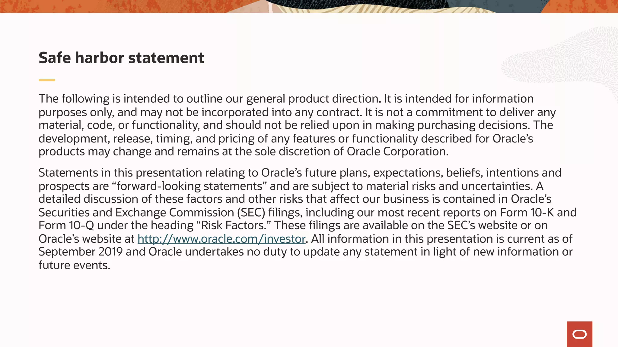 The following is intended to outline our general product direction. It is intended for information
purposes only, and may not be incorporated into any contract. It is not a commitment to deliver any
material, code, or functionality, and should not be relied upon in making purchasing decisions. The
development, release, timing, and pricing of any features or functionality described for Oracle’s
products may change and remains at the sole discretion of Oracle Corporation.
Statements in this presentation relating to Oracle’s future plans, expectations, beliefs, intentions and
prospects are “forward-looking statements” and are subject to material risks and uncertainties. A
detailed discussion of these factors and other risks that affect our business is contained in Oracle’s
Securities and Exchange Commission (SEC) filings, including our most recent reports on Form 10-K and
Form 10-Q under the heading “Risk Factors.” These filings are available on the SEC’s website or on
Oracle’s website at http://www.oracle.com/investor. All information in this presentation is current as of
September 2019 and Oracle undertakes no duty to update any statement in light of new information or
future events.
Safe harbor statement
 