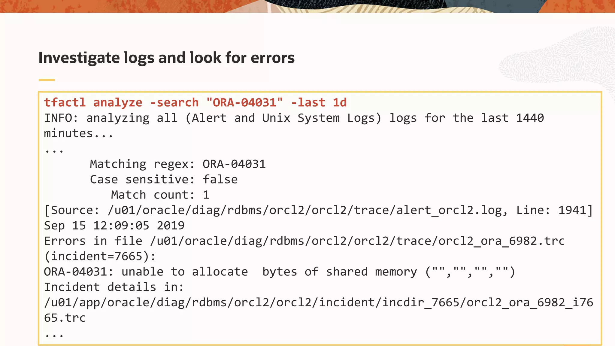Investigate logs and look for errors
tfactl analyze -search "ORA-04031" -last 1d
INFO: analyzing all (Alert and Unix System Logs) logs for the last 1440
minutes...
...
Matching regex: ORA-04031
Case sensitive: false
Match count: 1
[Source: /u01/oracle/diag/rdbms/orcl2/orcl2/trace/alert_orcl2.log, Line: 1941]
Sep 15 12:09:05 2019
Errors in file /u01/oracle/diag/rdbms/orcl2/orcl2/trace/orcl2_ora_6982.trc
(incident=7665):
ORA-04031: unable to allocate bytes of shared memory ("","","","")
Incident details in:
/u01/app/oracle/diag/rdbms/orcl2/orcl2/incident/incdir_7665/orcl2_ora_6982_i76
65.trc
...
 